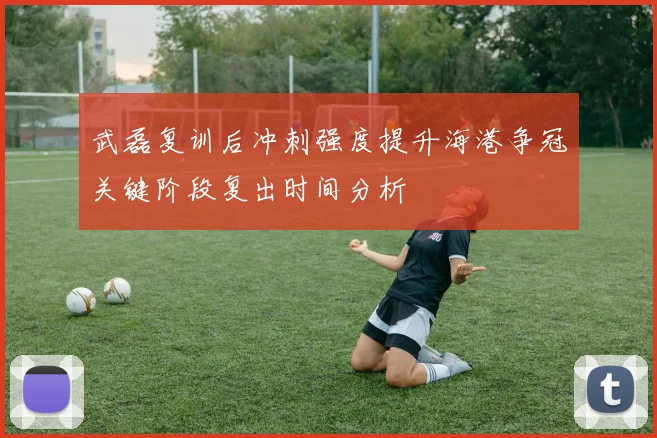 武磊复训后冲刺强度提升海港争冠关键阶段复出时间分析