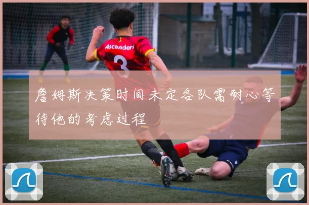 詹姆斯决策时间未定各队需耐心等待他的考虑过程