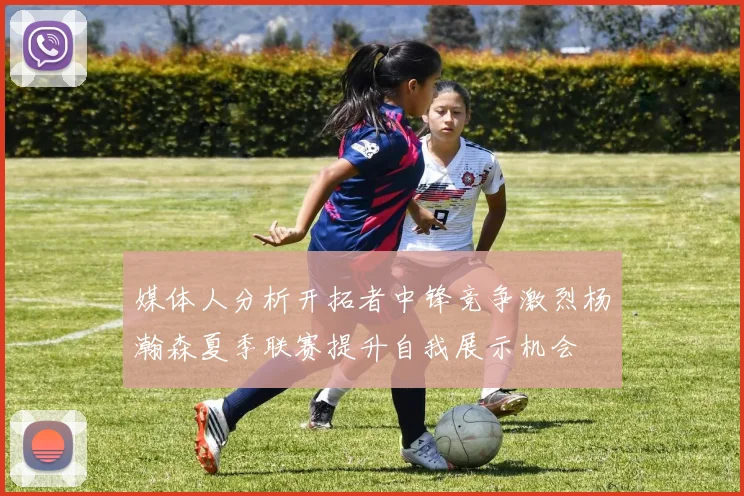 媒体人分析开拓者中锋竞争激烈杨瀚森夏季联赛提升自我展示机会
