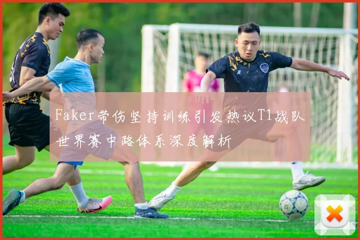 Faker带伤坚持训练引发热议T1战队世界赛中路体系深度解析