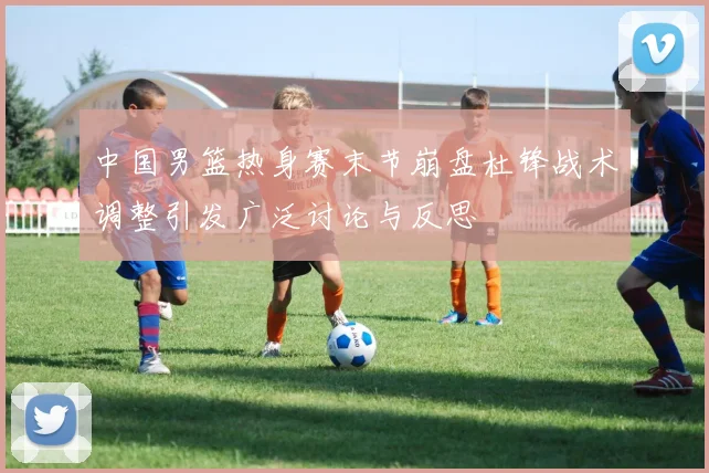 中国男篮热身赛末节崩盘杜锋战术调整引发广泛讨论与反思
