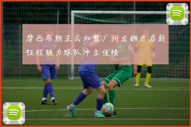 摩西布朗正式加盟广州龙狮开启新征程助力球队冲击佳绩
