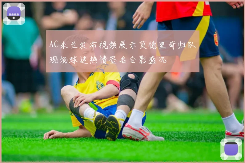 AC米兰发布视频展示莫德里奇归队现场球迷热情签名合影盛况